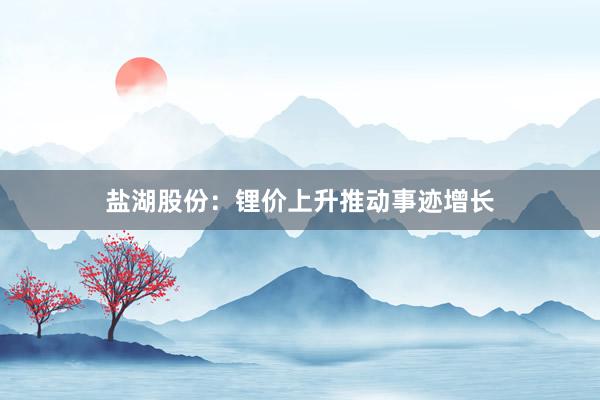 盐湖股份：锂价上升推动事迹增长