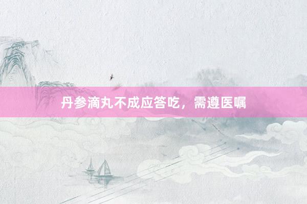 丹参滴丸不成应答吃，需遵医嘱