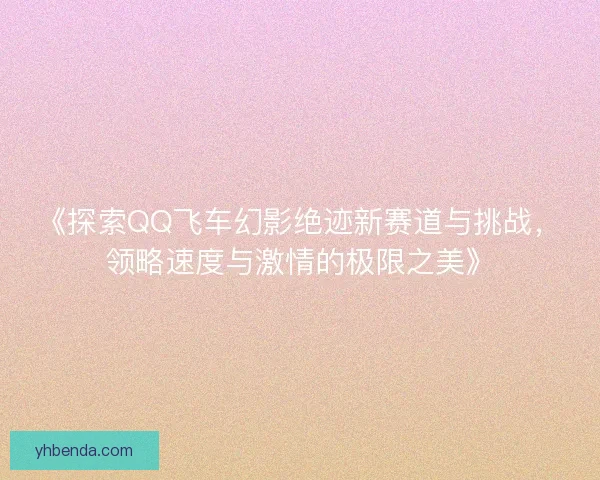 《探索QQ飞车幻影绝迹新赛道与挑战，领略速度与激情的极限之美》