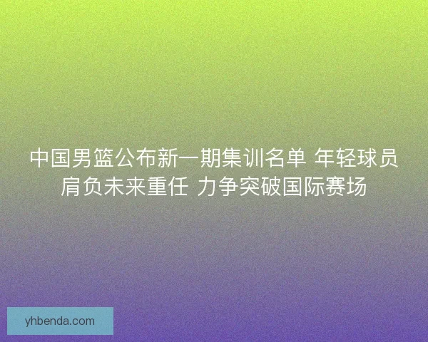 中国男篮公布新一期集训名单 年轻球员肩负未来重任 力争突破国际赛场