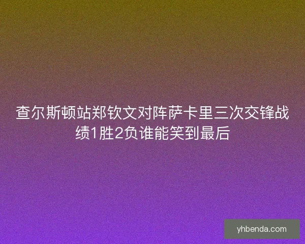 查尔斯顿站郑钦文对阵萨卡里三次交锋战绩1胜2负谁能笑到最后