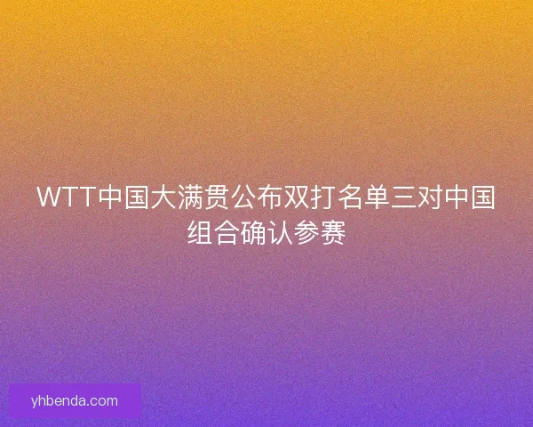 WTT中国大满贯公布双打名单三对中国组合确认参赛