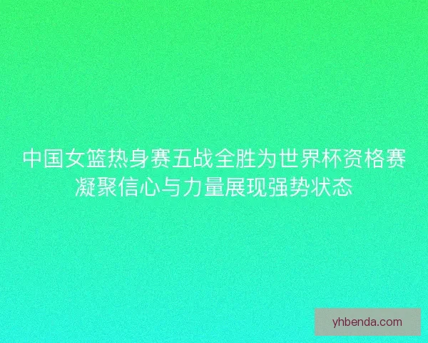 中国女篮热身赛五战全胜为世界杯资格赛凝聚信心与力量展现强势状态