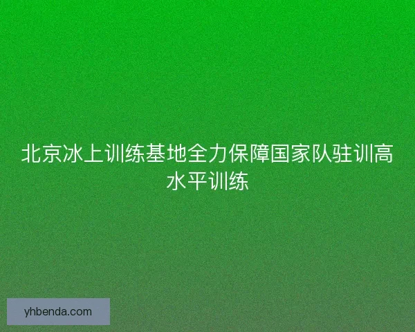 北京冰上训练基地全力保障国家队驻训高水平训练