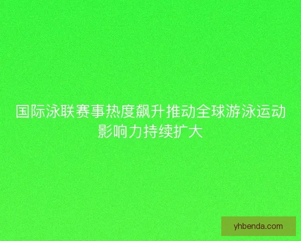 国际泳联赛事热度飙升推动全球游泳运动影响力持续扩大