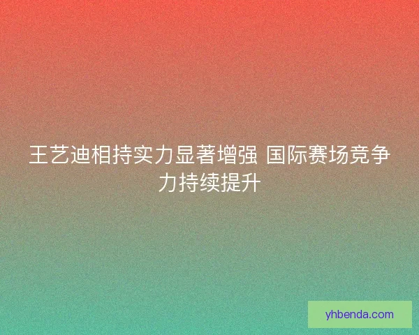 王艺迪相持实力显著增强 国际赛场竞争力持续提升 王艺迪相持实力显著增强 国际赛场竞争力持续提升