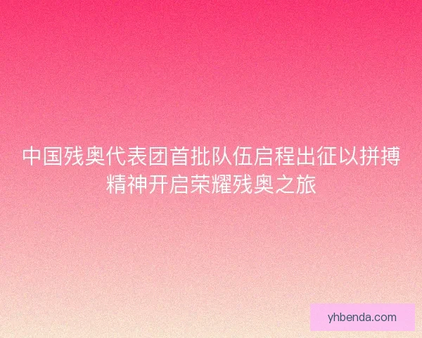 中国残奥代表团首批队伍启程出征以拼搏精神开启荣耀残奥之旅