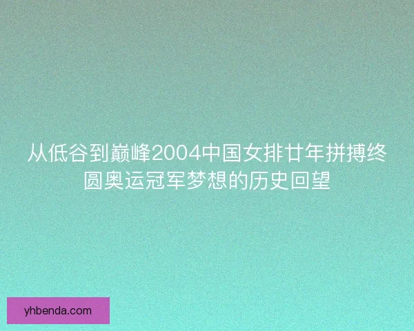 从低谷到巅峰2004中国女排廿年拼搏终圆奥运冠军梦想的历史回望