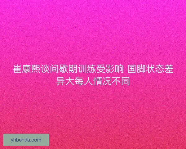 崔康熙谈间歇期训练受影响 国脚状态差异大每人情况不同
