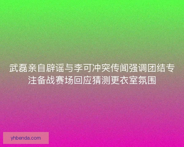 武磊亲自辟谣与李可冲突传闻强调团结专注备战赛场回应猜测更衣室氛围