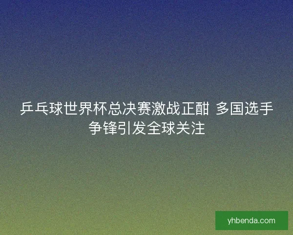 乒乓球世界杯总决赛激战正酣 多国选手争锋引发全球关注 乒乓球世界杯总决赛激战正酣 多国选手争锋引发全球关注