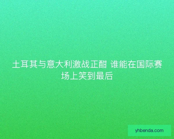 土耳其与意大利激战正酣 谁能在国际赛场上笑到最后 土耳其与意大利激战正酣 谁能在国际赛场上笑到最后