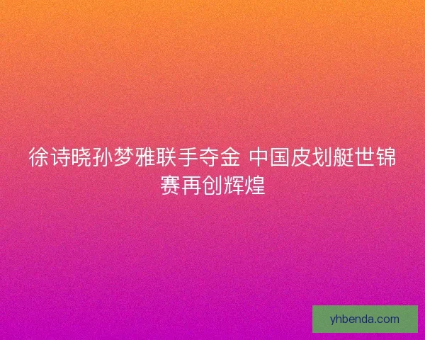徐诗晓孙梦雅联手夺金 中国皮划艇世锦赛再创辉煌