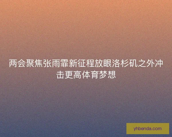 两会聚焦张雨霏新征程放眼洛杉矶之外冲击更高体育梦想 两会聚焦张雨霏新征程放眼洛杉矶之外冲击更高体育梦想