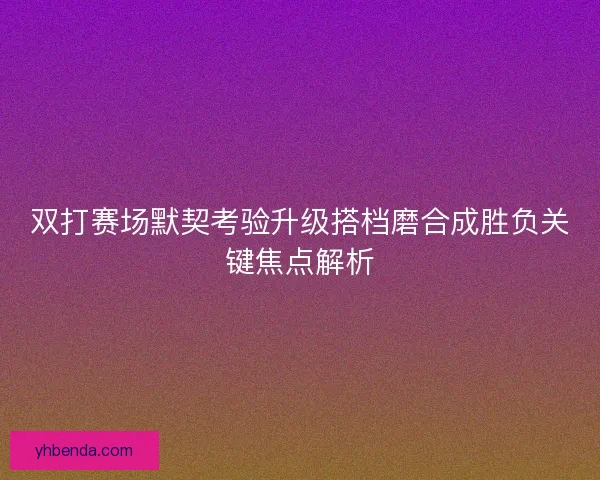 双打赛场默契考验升级搭档磨合成胜负关键焦点解析