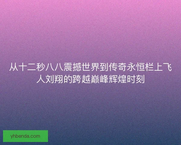从十二秒八八震撼世界到传奇永恒栏上飞人刘翔的跨越巅峰辉煌时刻