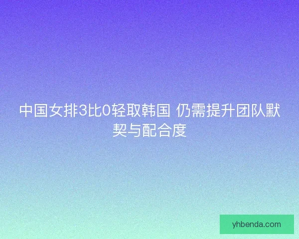 中国女排3比0轻取韩国 仍需提升团队默契与配合度 中国女排3比0轻取韩国 仍需提升团队默契与配合度